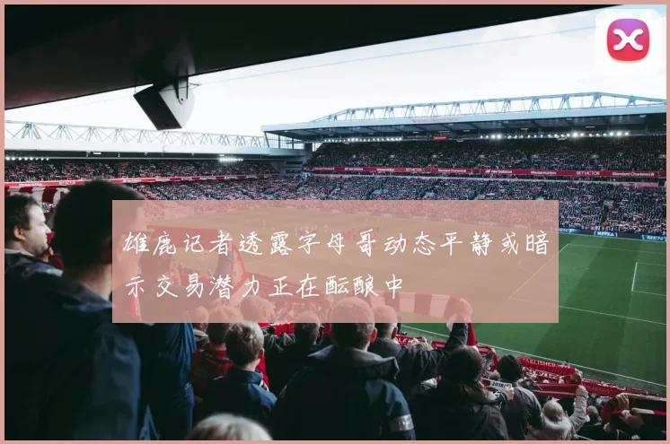 雄鹿记者透露字母哥动态平静或暗示交易潜力正在酝酿中