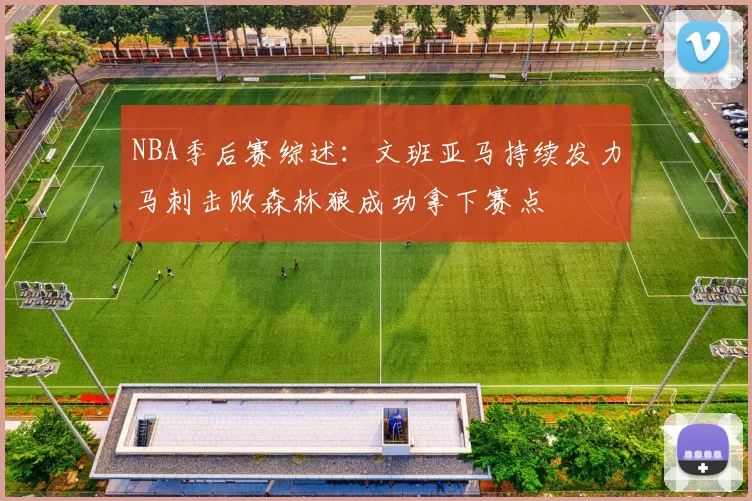 NBA季后赛综述：文班亚马持续发力马刺击败森林狼成功拿下赛点