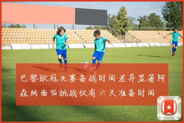 巴黎欧冠决赛备战时间差异显著阿森纳面临挑战仅有六天准备时间