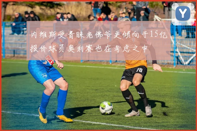 内维斯受青睐老佛爷更倾向于15亿报价球员奥利赛也在考虑之中