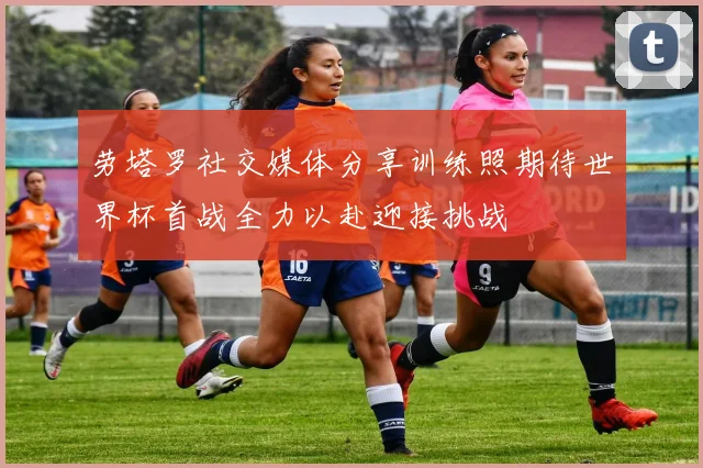 劳塔罗社交媒体分享训练照期待世界杯首战全力以赴迎接挑战
