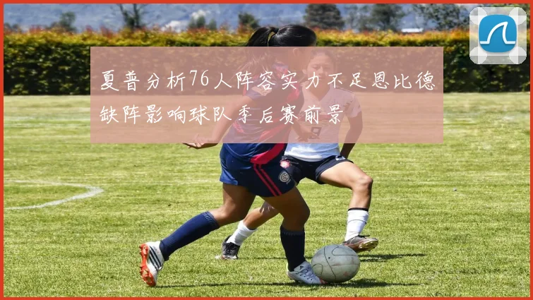 夏普分析76人阵容实力不足恩比德缺阵影响球队季后赛前景