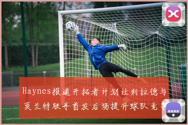 Haynes报道开拓者计划让利拉德与莫兰特联手首发后场提升球队竞争力