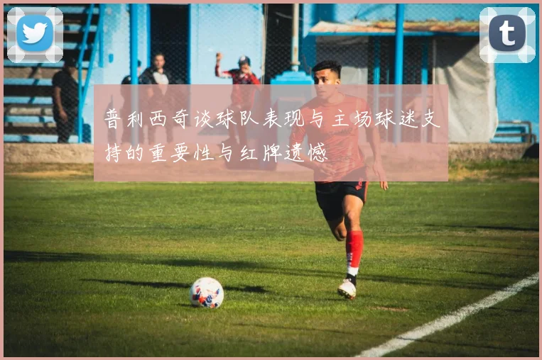 普利西奇谈球队表现与主场球迷支持的重要性与红牌遗憾