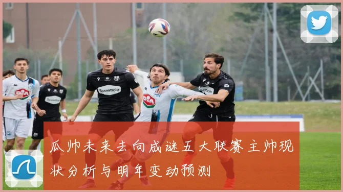 瓜帅未来去向成谜五大联赛主帅现状分析与明年变动预测