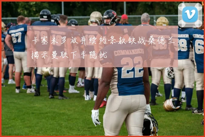 卡塞米罗放弃续约条款缺战桑德兰揭示曼联下季隐忧