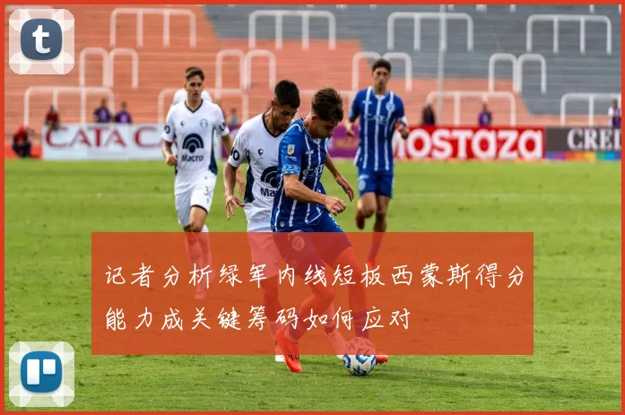 记者分析绿军内线短板西蒙斯得分能力成关键筹码如何应对