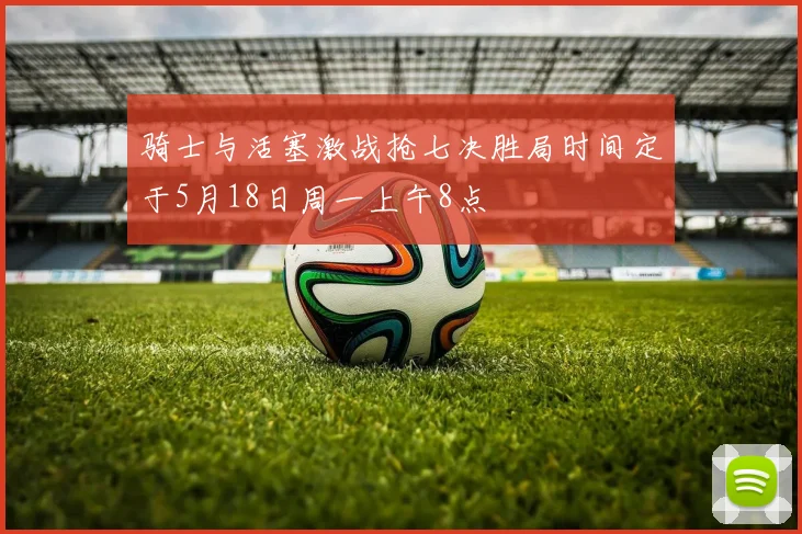 骑士与活塞激战抢七决胜局时间定于5月18日周一上午8点
