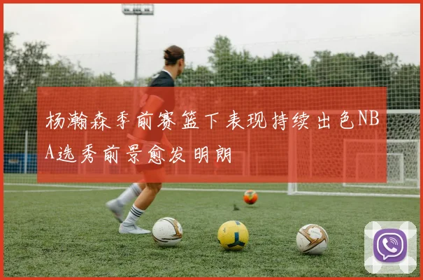 杨瀚森季前赛篮下表现持续出色NBA选秀前景愈发明朗