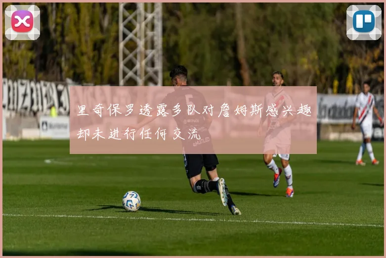 里奇保罗透露多队对詹姆斯感兴趣却未进行任何交流