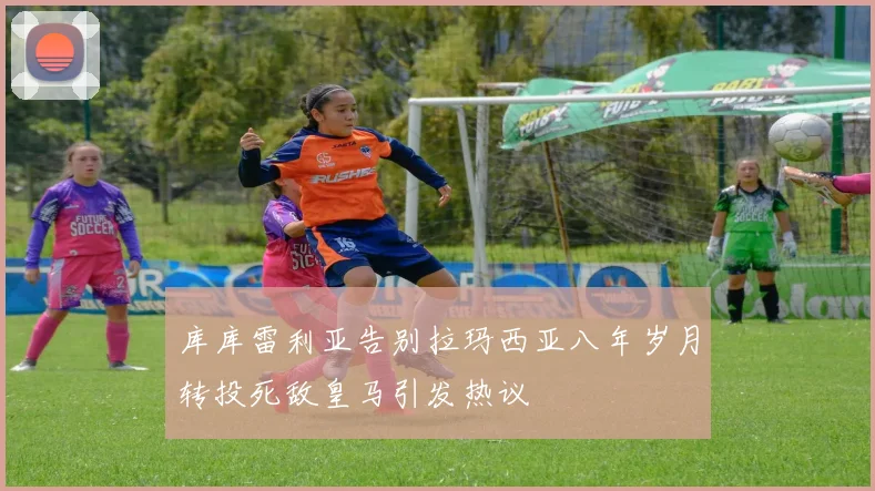 库库雷利亚告别拉玛西亚八年岁月转投死敌皇马引发热议