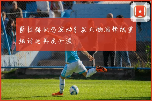 萨拉赫状态波动引发利物浦锋线重组讨论再度升温
