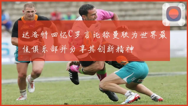 达洛特回忆C罗言论称曼联为世界最佳俱乐部并分享其创新精神