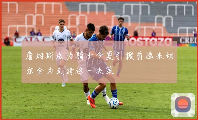 詹姆斯成为骑士今夏引援首选米切尔全力支持这一决策