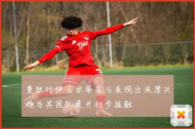 曼联对伊戈尔蒂亚戈表现出浓厚兴趣与其团队展开初步接触