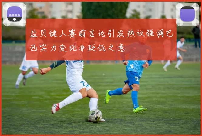盐贝健人赛前言论引发热议强调巴西实力变化非贬低之意