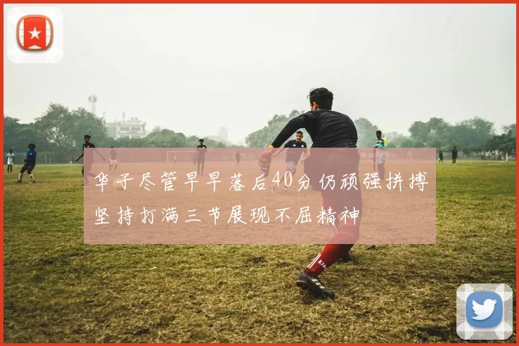 华子尽管早早落后40分仍顽强拼搏坚持打满三节展现不屈精神