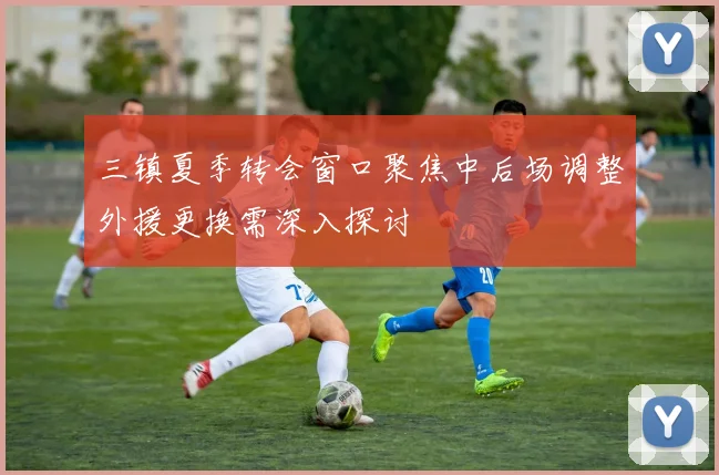 三镇夏季转会窗口聚焦中后场调整外援更换需深入探讨
