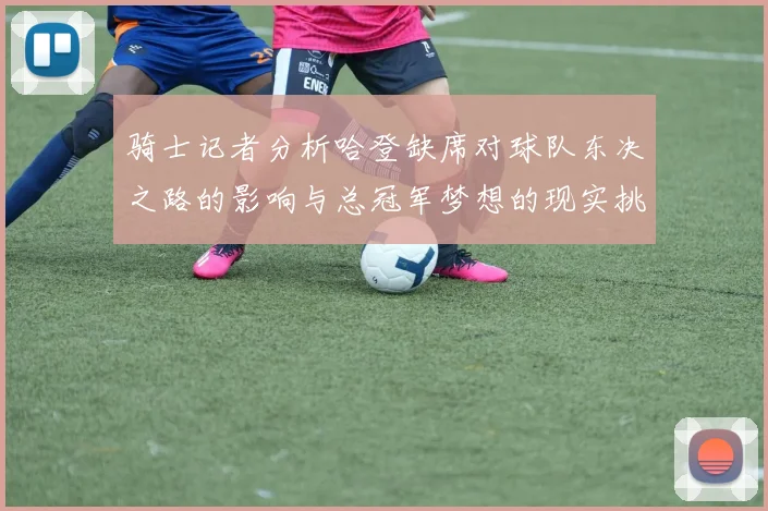 骑士记者分析哈登缺席对球队东决之路的影响与总冠军梦想的现实挑战