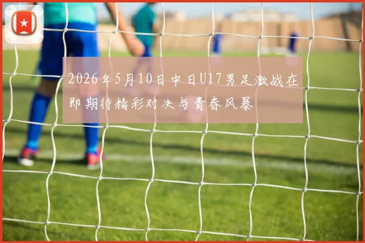 2026年5月10日中日U17男足激战在即期待精彩对决与青春风暴