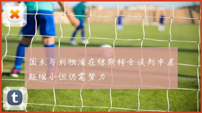 国米与利物浦在琼斯转会谈判中差距缩小但仍需努力