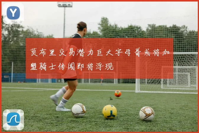 莫布里交易潜力巨大字母哥或将加盟骑士传闻即将浮现
