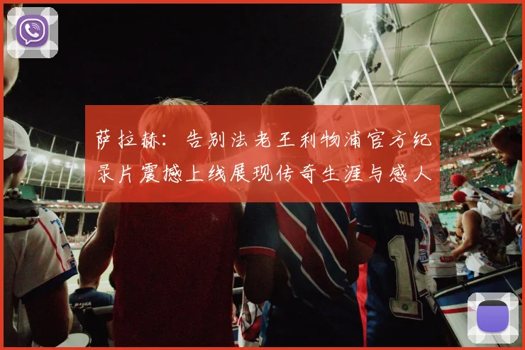 萨拉赫：告别法老王利物浦官方纪录片震撼上线展现传奇生涯与感人时刻
