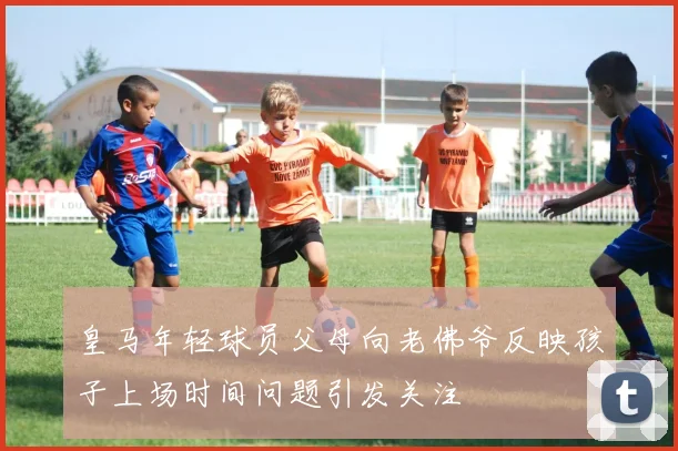 皇马年轻球员父母向老佛爷反映孩子上场时间问题引发关注