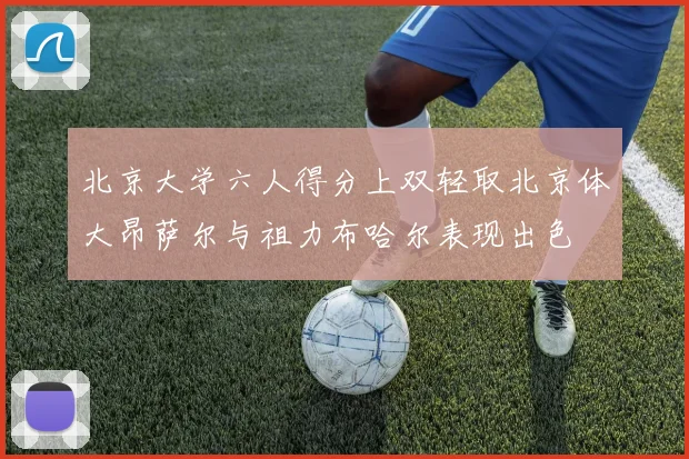 北京大学六人得分上双轻取北京体大昂萨尔与祖力布哈尔表现出色